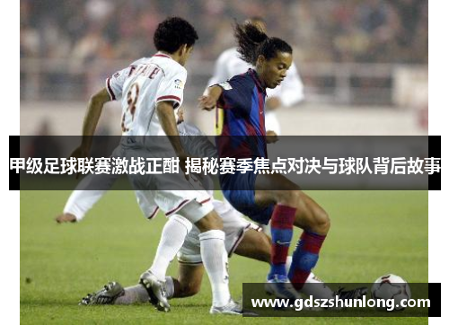 甲级足球联赛激战正酣 揭秘赛季焦点对决与球队背后故事