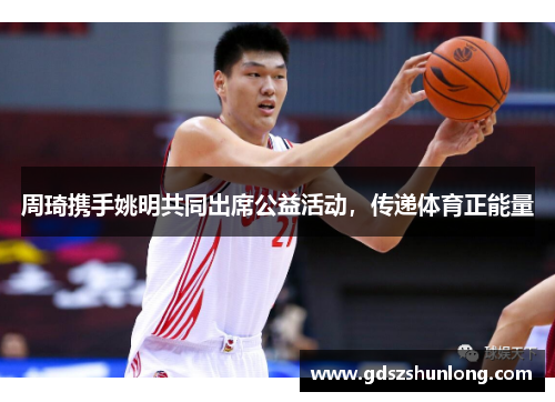 周琦携手姚明共同出席公益活动，传递体育正能量