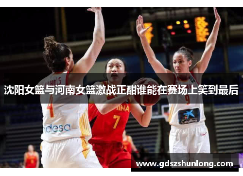 沈阳女篮与河南女篮激战正酣谁能在赛场上笑到最后