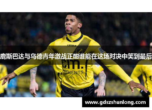 鹿斯巴达与乌德青年激战正酣谁能在这场对决中笑到最后