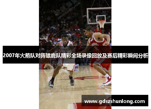 2007年火箭队对阵雄鹿队精彩全场录像回放及赛后精彩瞬间分析
