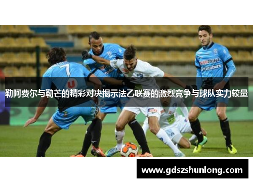 勒阿费尔与勒芒的精彩对决揭示法乙联赛的激烈竞争与球队实力较量